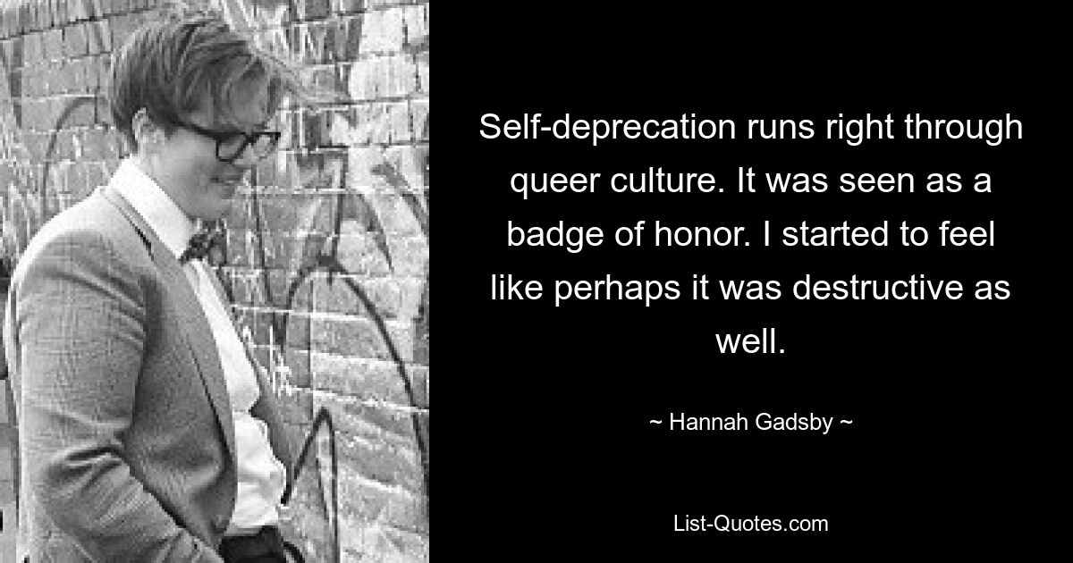 Self-deprecation runs right through queer culture. It was seen as a badge of honor. I started to feel like perhaps it was destructive as well. — © Hannah Gadsby