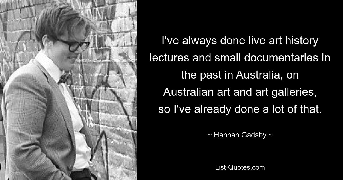 I've always done live art history lectures and small documentaries in the past in Australia, on Australian art and art galleries, so I've already done a lot of that. — © Hannah Gadsby