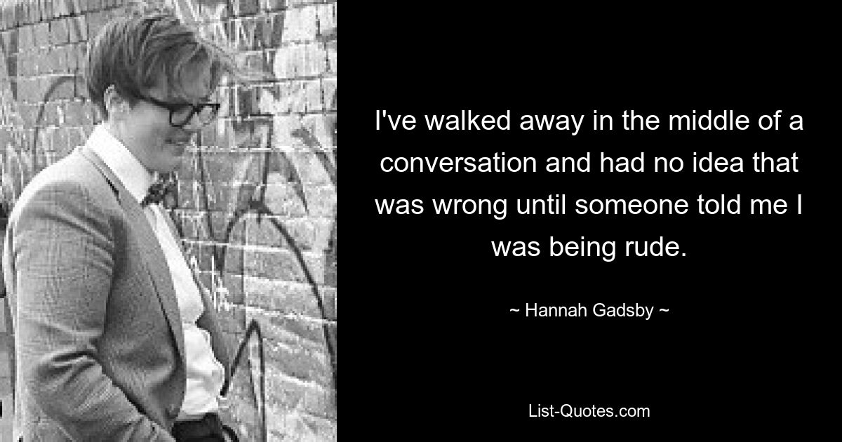 I've walked away in the middle of a conversation and had no idea that was wrong until someone told me I was being rude. — © Hannah Gadsby