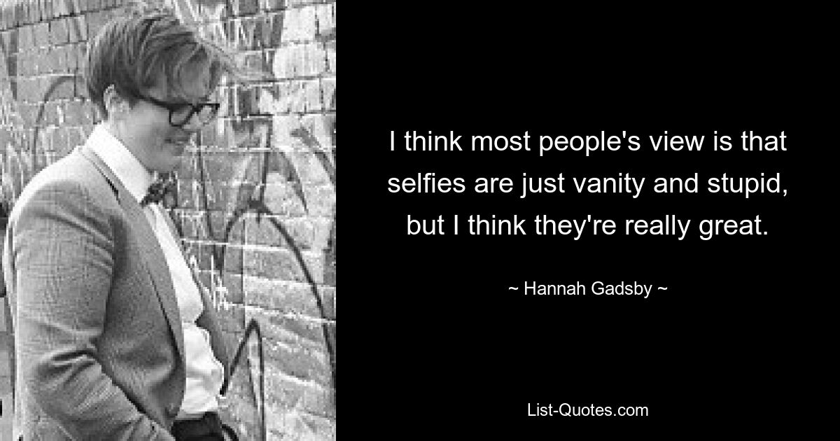 I think most people's view is that selfies are just vanity and stupid, but I think they're really great. — © Hannah Gadsby