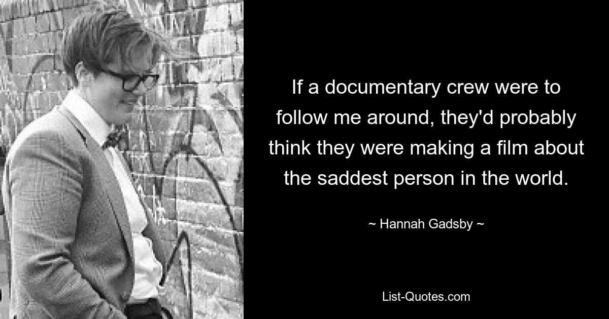 If a documentary crew were to follow me around, they'd probably think they were making a film about the saddest person in the world. — © Hannah Gadsby