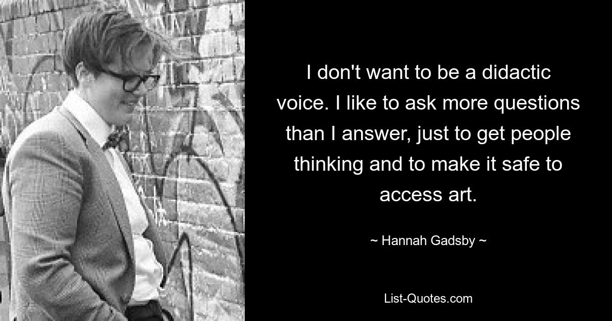 I don't want to be a didactic voice. I like to ask more questions than I answer, just to get people thinking and to make it safe to access art. — © Hannah Gadsby