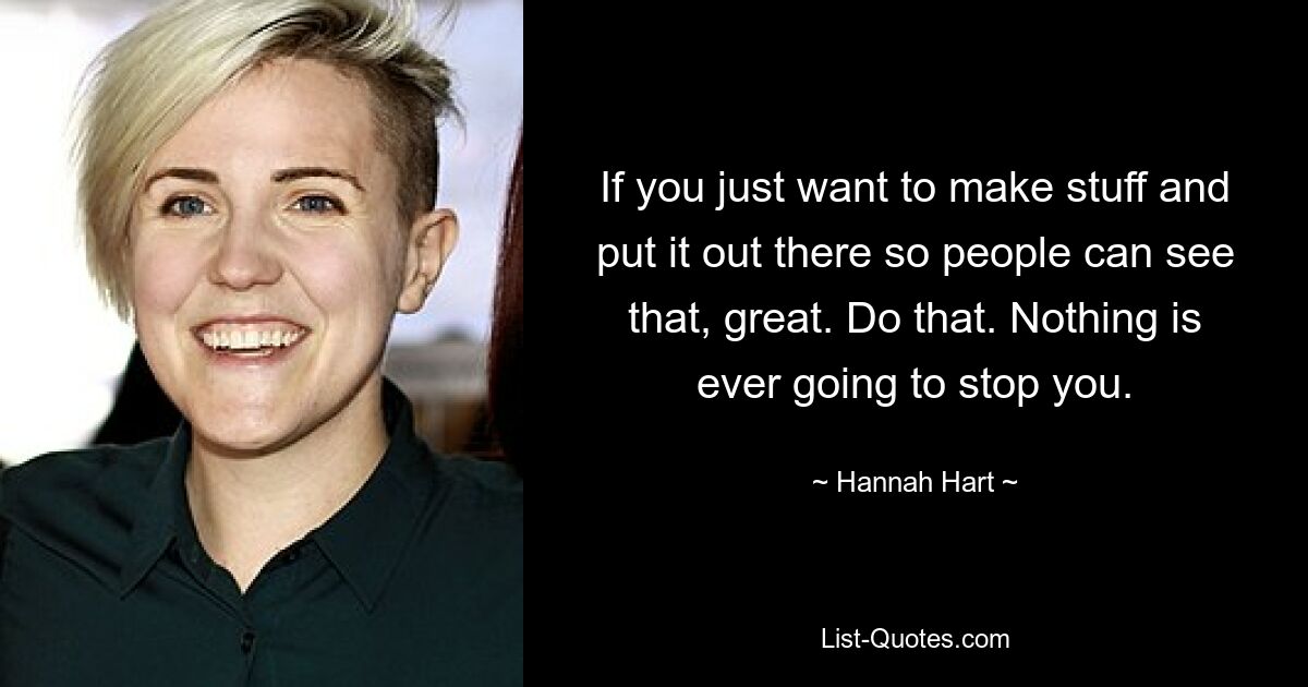 If you just want to make stuff and put it out there so people can see that, great. Do that. Nothing is ever going to stop you. — © Hannah Hart