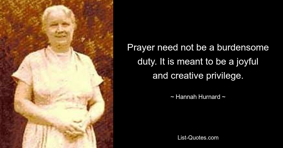 Prayer need not be a burdensome duty. It is meant to be a joyful and creative privilege. — © Hannah Hurnard