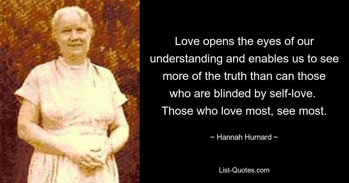 Love opens the eyes of our understanding and enables us to see more of the truth than can those who are blinded by self-love.  Those who love most, see most. — © Hannah Hurnard