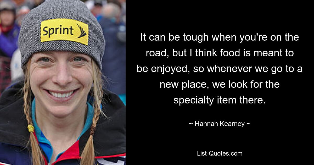 It can be tough when you're on the road, but I think food is meant to be enjoyed, so whenever we go to a new place, we look for the specialty item there. — © Hannah Kearney