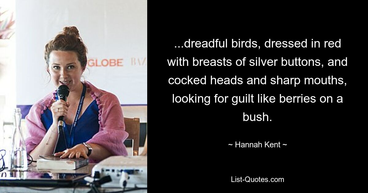 ...dreadful birds, dressed in red with breasts of silver buttons, and cocked heads and sharp mouths, looking for guilt like berries on a bush. — © Hannah Kent