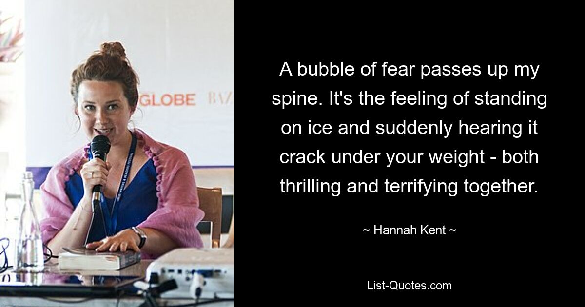 A bubble of fear passes up my spine. It's the feeling of standing on ice and suddenly hearing it crack under your weight - both thrilling and terrifying together. — © Hannah Kent