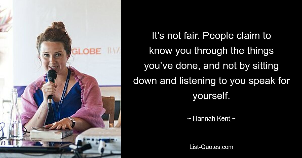 It’s not fair. People claim to know you through the things you’ve done, and not by sitting down and listening to you speak for yourself. — © Hannah Kent