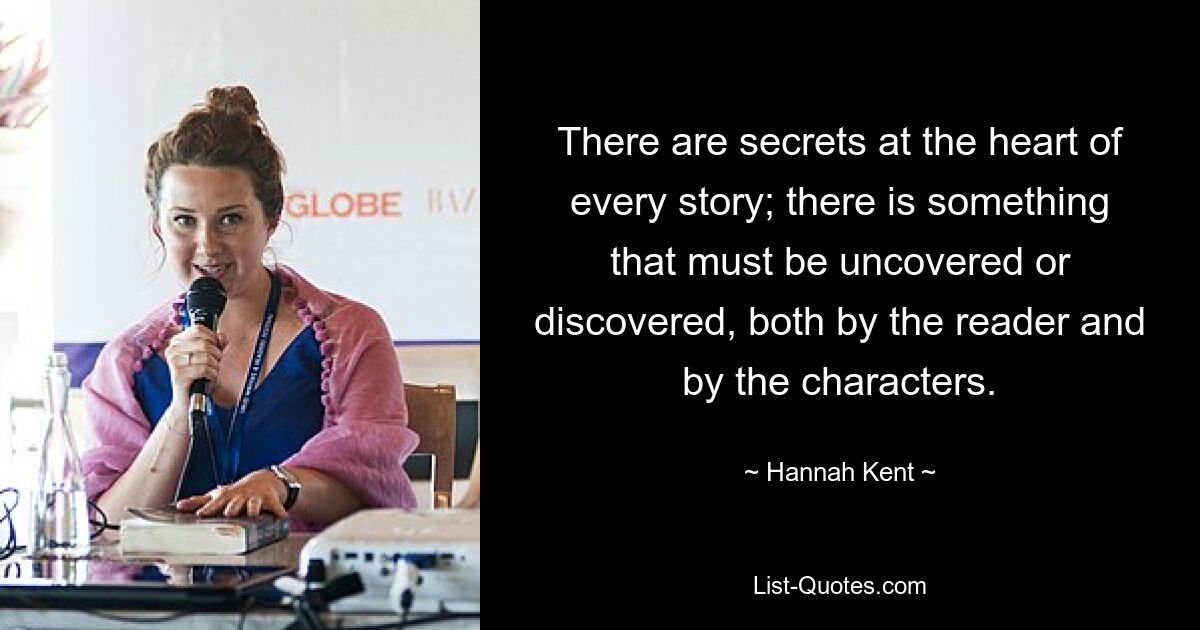 There are secrets at the heart of every story; there is something that must be uncovered or discovered, both by the reader and by the characters. — © Hannah Kent