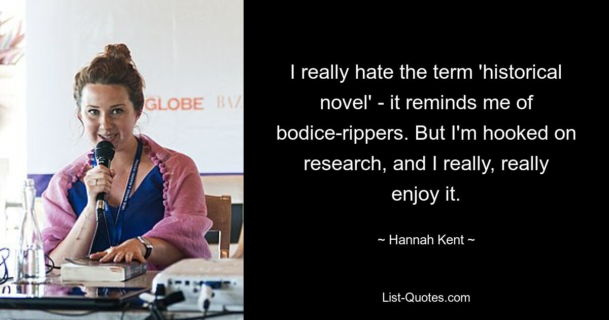 I really hate the term 'historical novel' - it reminds me of bodice-rippers. But I'm hooked on research, and I really, really enjoy it. — © Hannah Kent