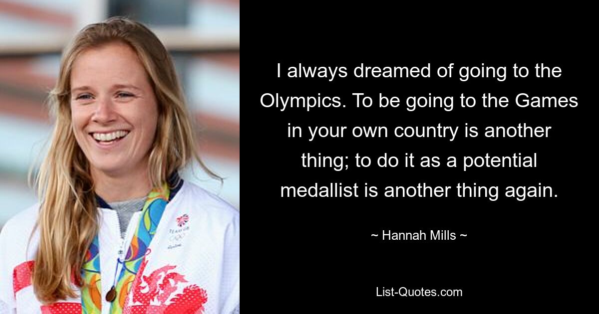 I always dreamed of going to the Olympics. To be going to the Games in your own country is another thing; to do it as a potential medallist is another thing again. — © Hannah Mills