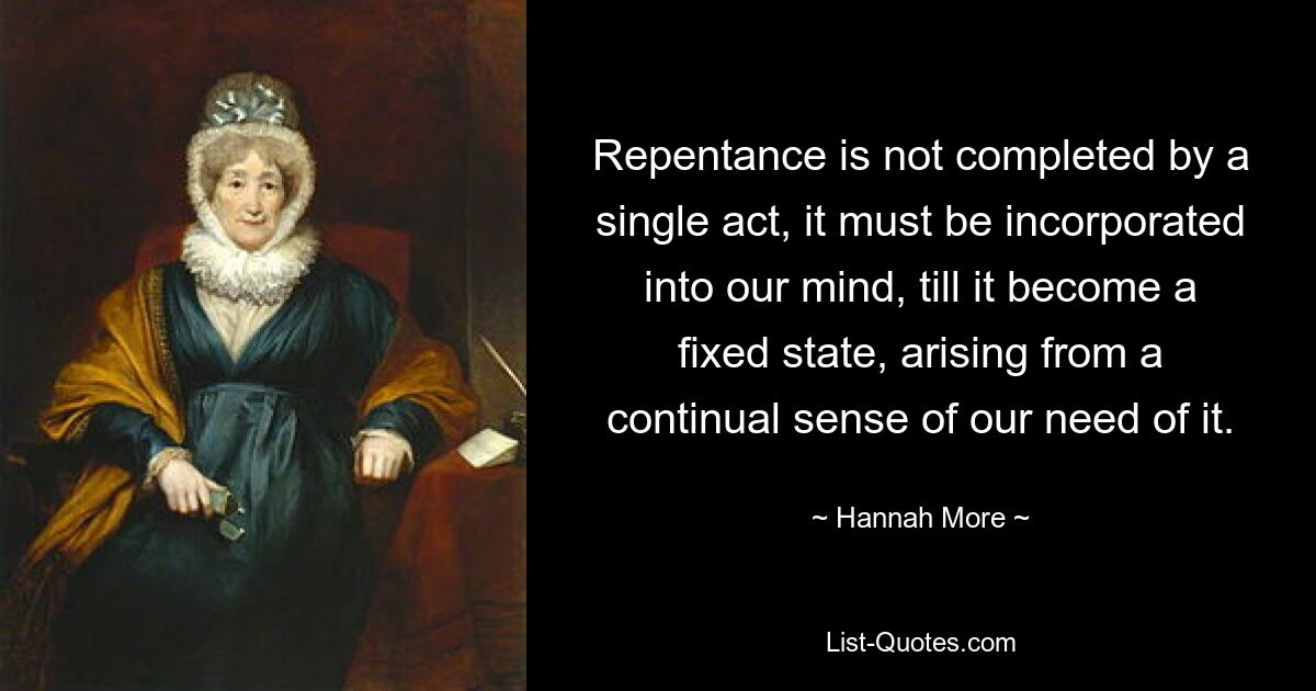 Repentance is not completed by a single act, it must be incorporated into our mind, till it become a fixed state, arising from a continual sense of our need of it. — © Hannah More