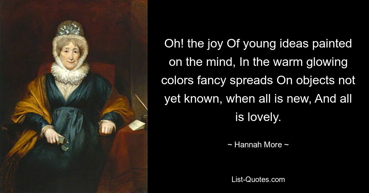 Oh! the joy Of young ideas painted on the mind, In the warm glowing colors fancy spreads On objects not yet known, when all is new, And all is lovely. — © Hannah More