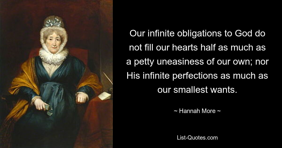 Our infinite obligations to God do not fill our hearts half as much as a petty uneasiness of our own; nor His infinite perfections as much as our smallest wants. — © Hannah More