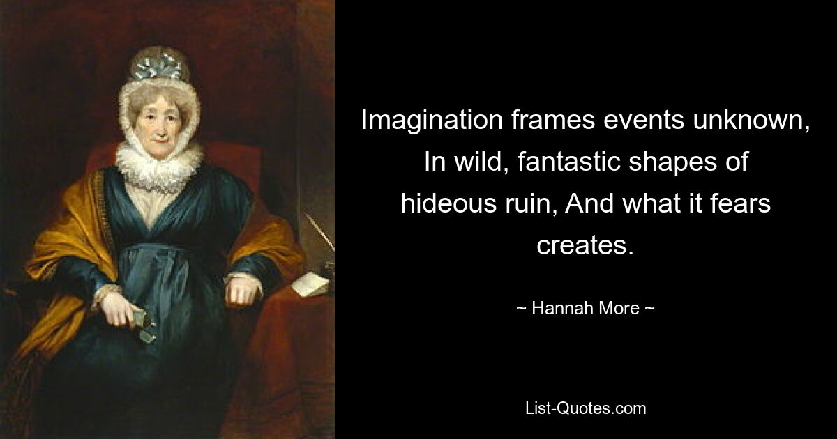 Imagination frames events unknown, In wild, fantastic shapes of hideous ruin, And what it fears creates. — © Hannah More