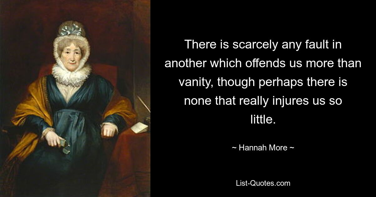 There is scarcely any fault in another which offends us more than vanity, though perhaps there is none that really injures us so little. — © Hannah More