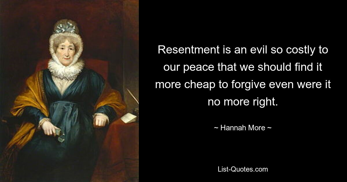 Resentment is an evil so costly to our peace that we should find it more cheap to forgive even were it no more right. — © Hannah More