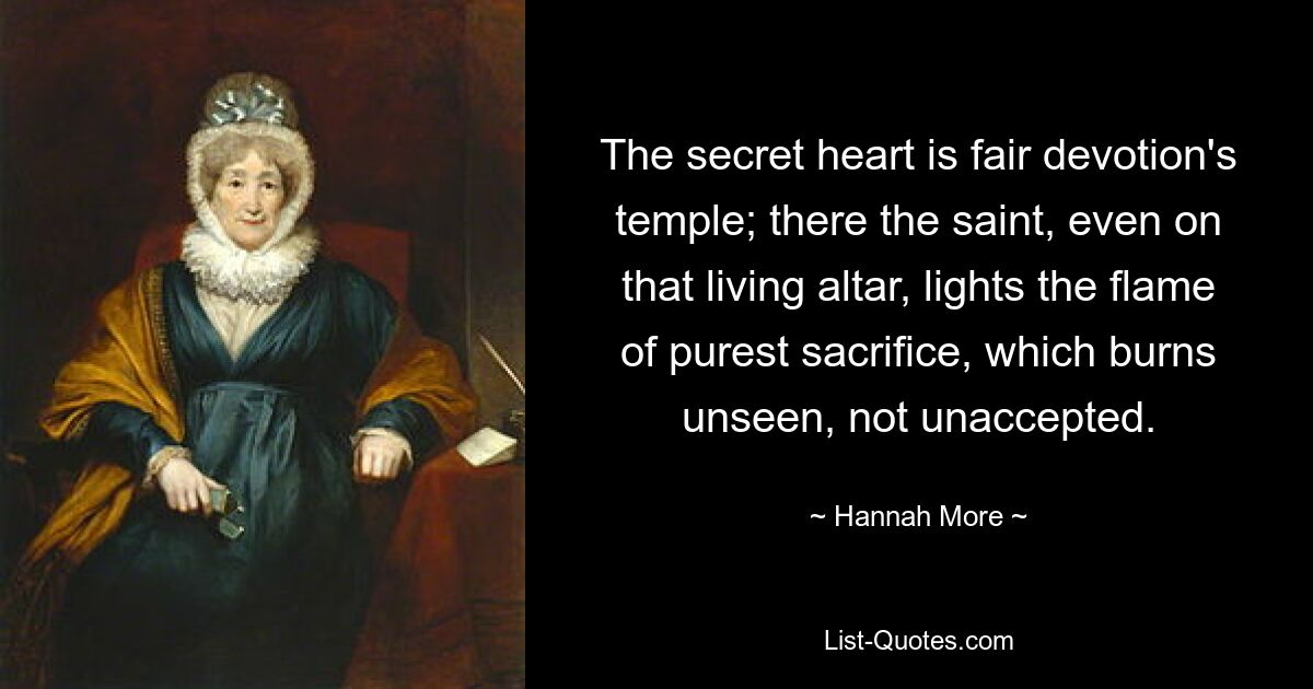 The secret heart is fair devotion's temple; there the saint, even on that living altar, lights the flame of purest sacrifice, which burns unseen, not unaccepted. — © Hannah More