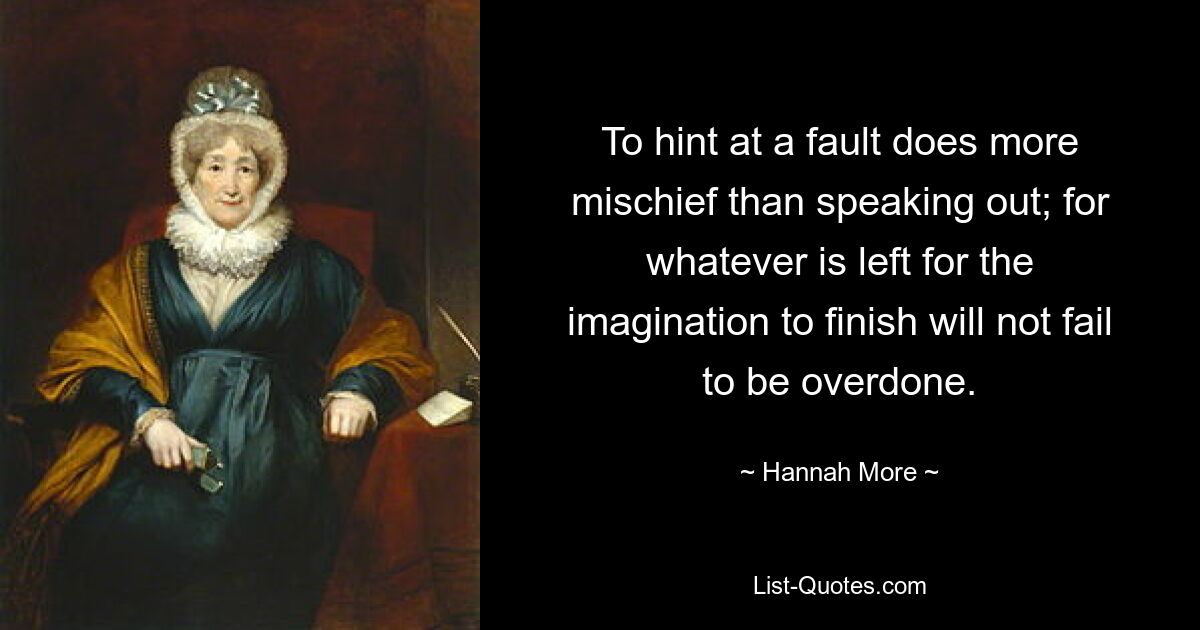 To hint at a fault does more mischief than speaking out; for whatever is left for the imagination to finish will not fail to be overdone. — © Hannah More