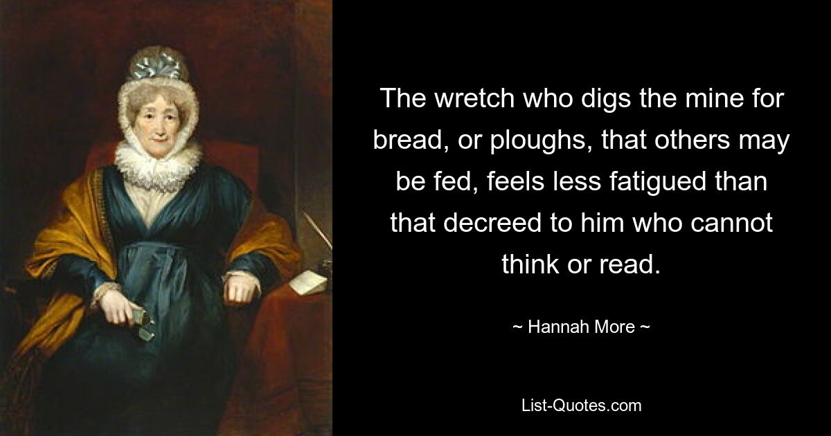 The wretch who digs the mine for bread, or ploughs, that others may be fed, feels less fatigued than that decreed to him who cannot think or read. — © Hannah More