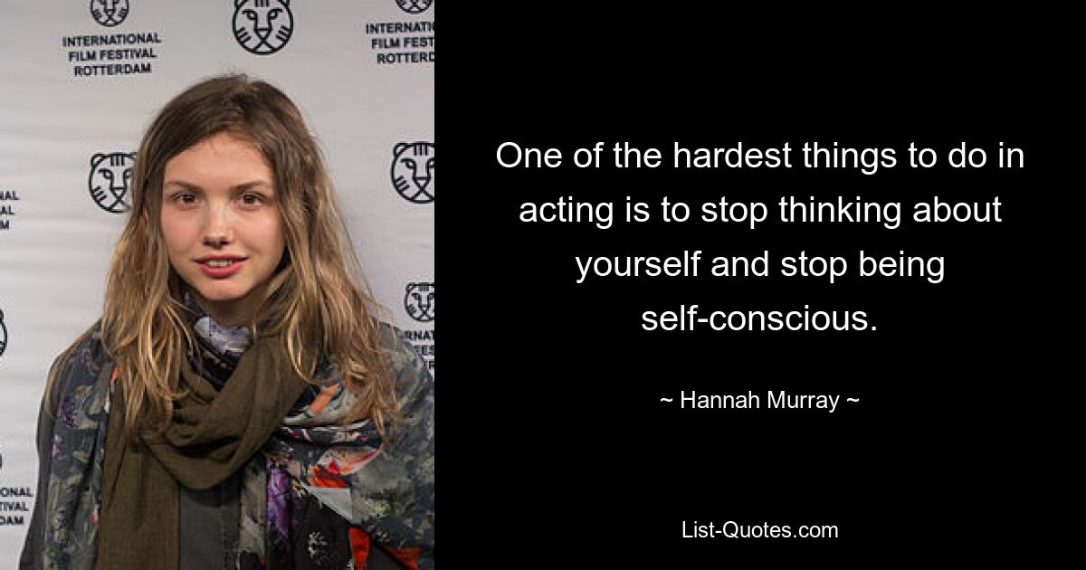 One of the hardest things to do in acting is to stop thinking about yourself and stop being self-conscious. — © Hannah Murray