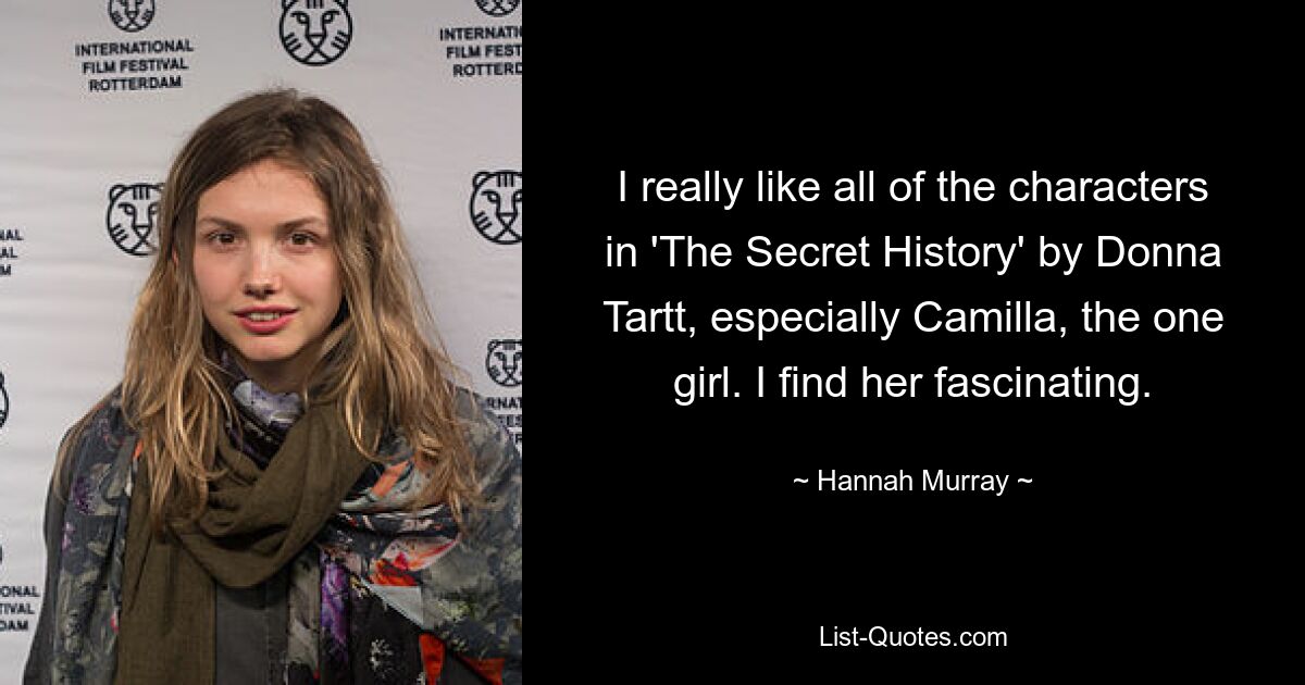 I really like all of the characters in 'The Secret History' by Donna Tartt, especially Camilla, the one girl. I find her fascinating. — © Hannah Murray