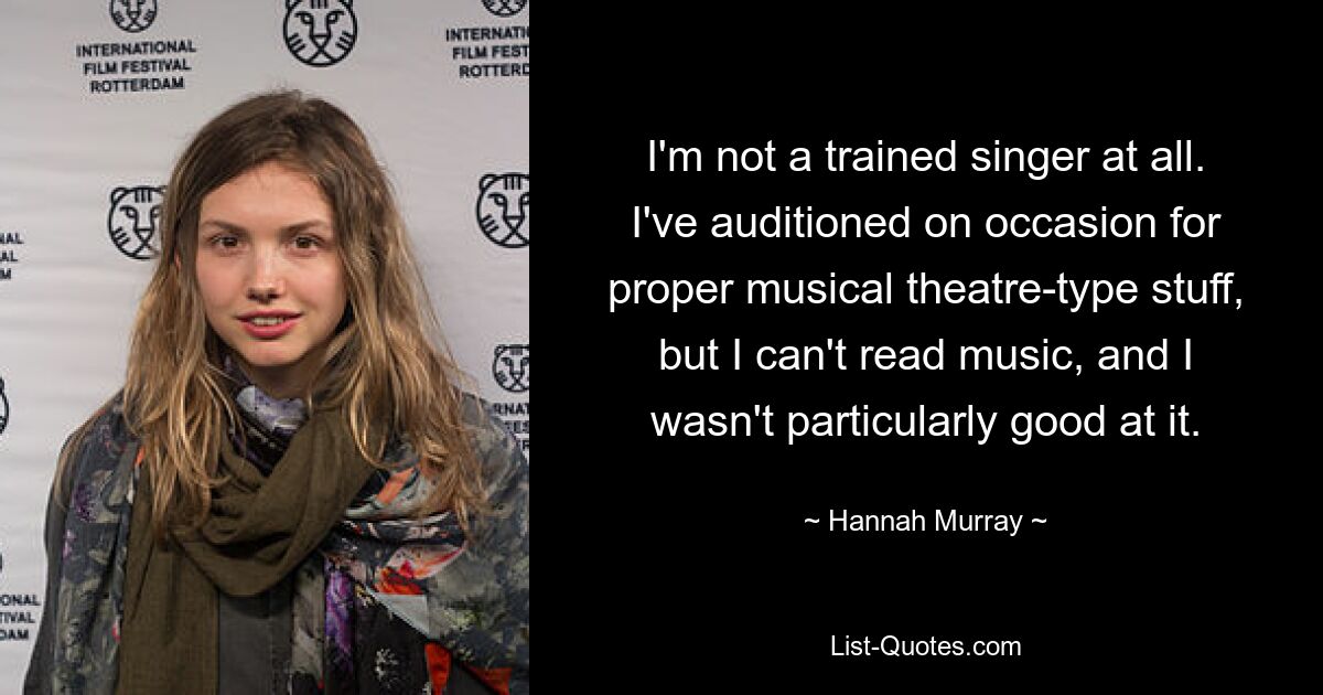 I'm not a trained singer at all. I've auditioned on occasion for proper musical theatre-type stuff, but I can't read music, and I wasn't particularly good at it. — © Hannah Murray