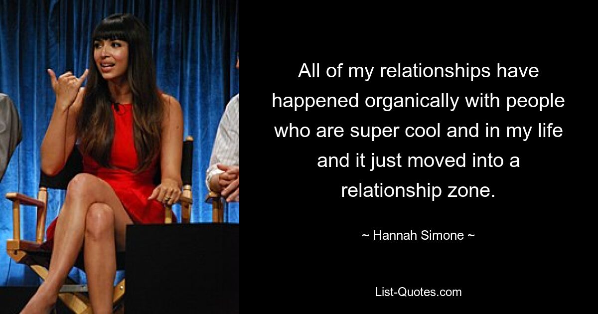 All of my relationships have happened organically with people who are super cool and in my life and it just moved into a relationship zone. — © Hannah Simone