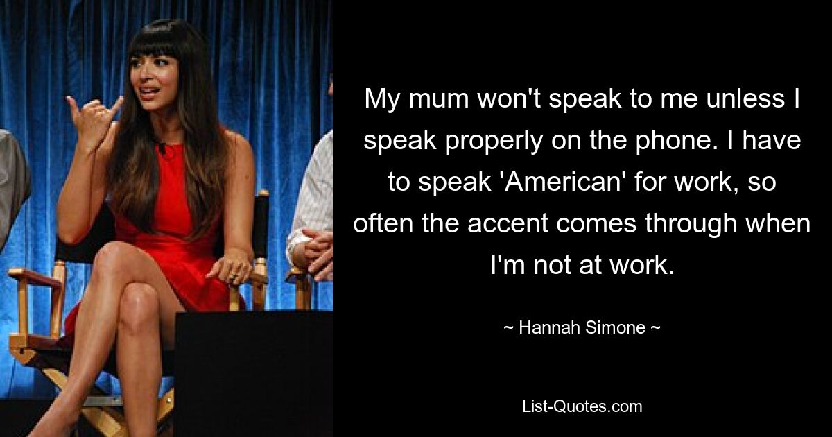 My mum won't speak to me unless I speak properly on the phone. I have to speak 'American' for work, so often the accent comes through when I'm not at work. — © Hannah Simone