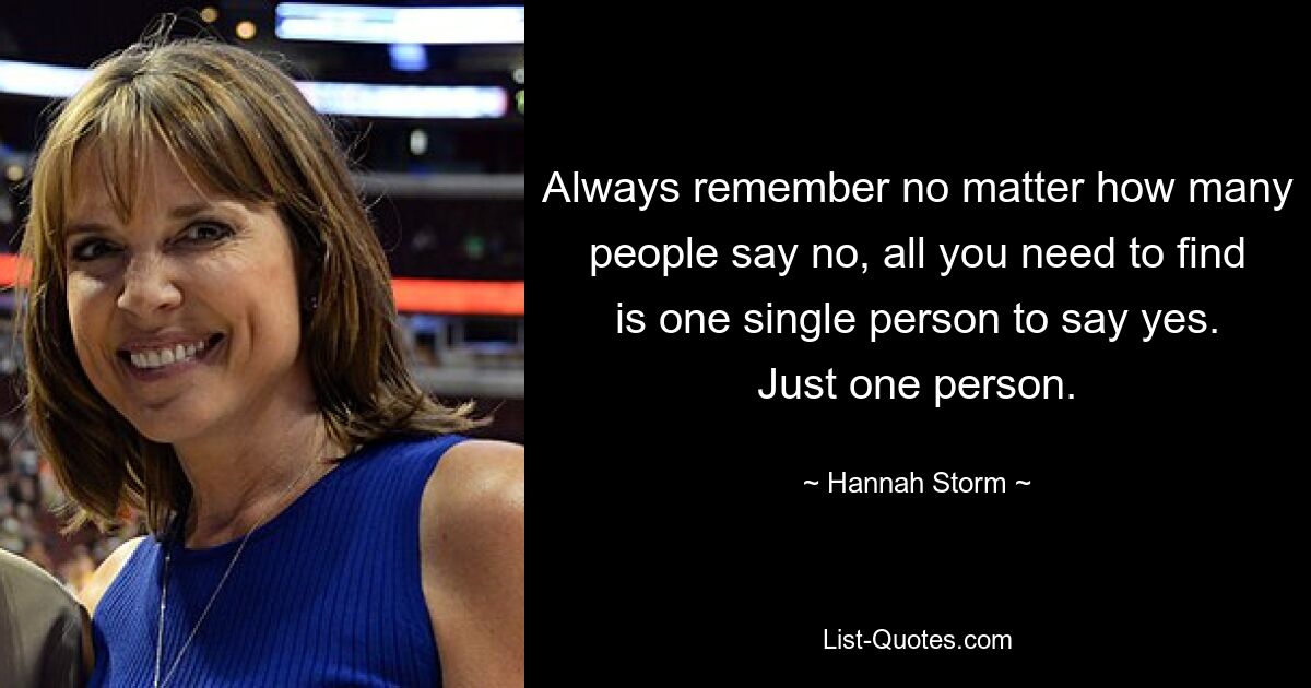 Always remember no matter how many people say no, all you need to find is one single person to say yes. Just one person. — © Hannah Storm