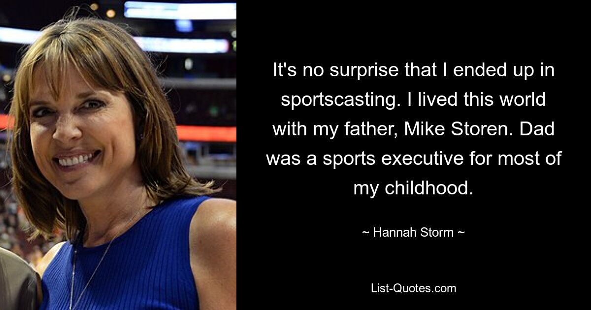 It's no surprise that I ended up in sportscasting. I lived this world with my father, Mike Storen. Dad was a sports executive for most of my childhood. — © Hannah Storm