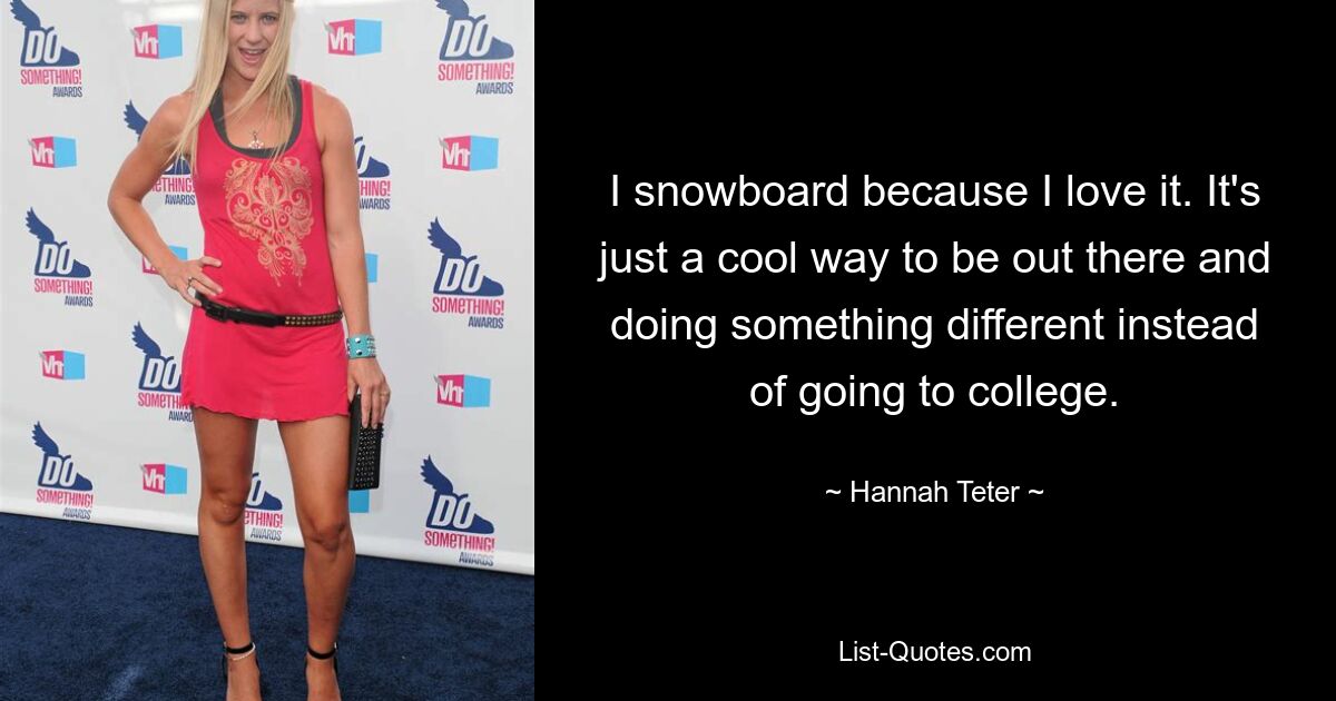 I snowboard because I love it. It's just a cool way to be out there and doing something different instead of going to college. — © Hannah Teter