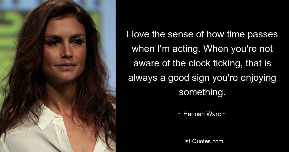 I love the sense of how time passes when I'm acting. When you're not aware of the clock ticking, that is always a good sign you're enjoying something. — © Hannah Ware