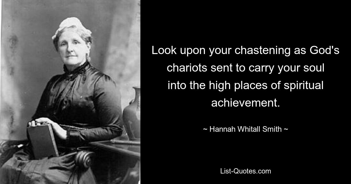 Look upon your chastening as God's chariots sent to carry your soul into the high places of spiritual achievement. — © Hannah Whitall Smith