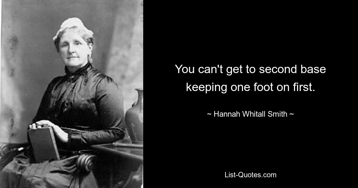 You can't get to second base keeping one foot on first. — © Hannah Whitall Smith