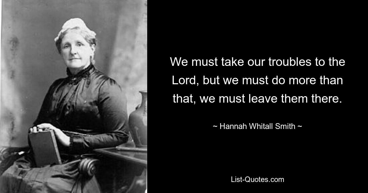 We must take our troubles to the Lord, but we must do more than that, we must leave them there. — © Hannah Whitall Smith