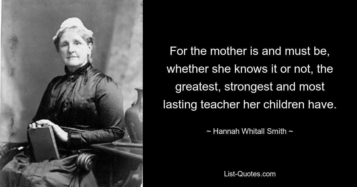 For the mother is and must be, whether she knows it or not, the greatest, strongest and most lasting teacher her children have. — © Hannah Whitall Smith