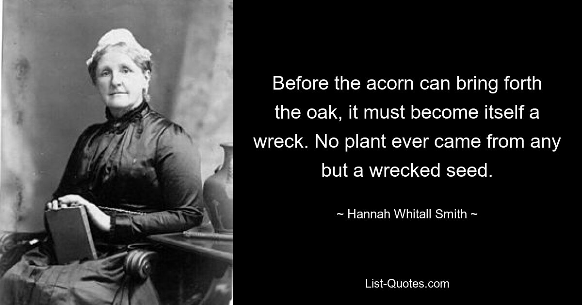 Before the acorn can bring forth the oak, it must become itself a wreck. No plant ever came from any but a wrecked seed. — © Hannah Whitall Smith