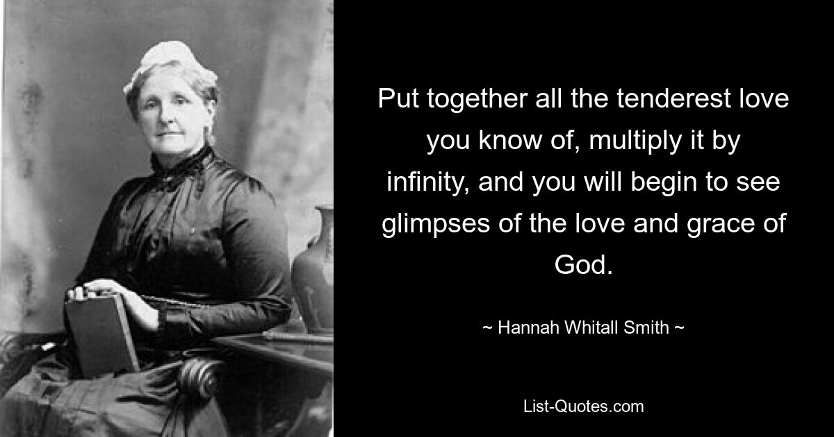 Put together all the tenderest love you know of, multiply it by infinity, and you will begin to see glimpses of the love and grace of God. — © Hannah Whitall Smith