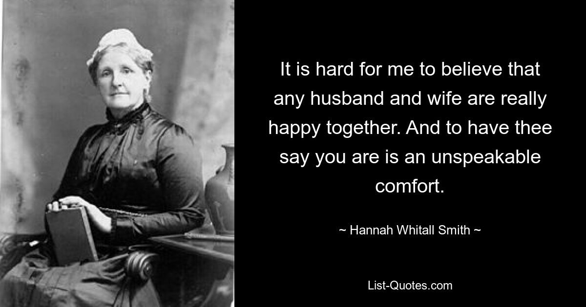 Es fällt mir schwer zu glauben, dass ein Mann und eine Frau wirklich glücklich miteinander sind. Und es ist ein unaussprechlicher Trost, wenn du sagst, dass du es bist. — © Hannah Whitall Smith