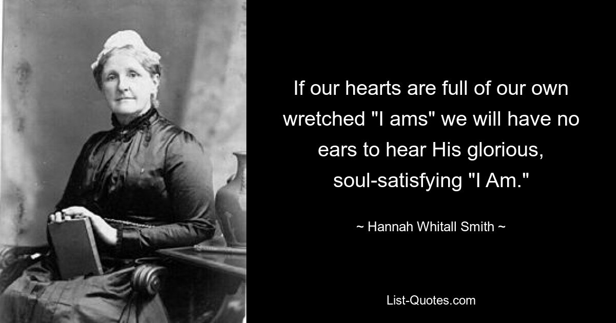 If our hearts are full of our own wretched "I ams" we will have no ears to hear His glorious, soul-satisfying "I Am." — © Hannah Whitall Smith