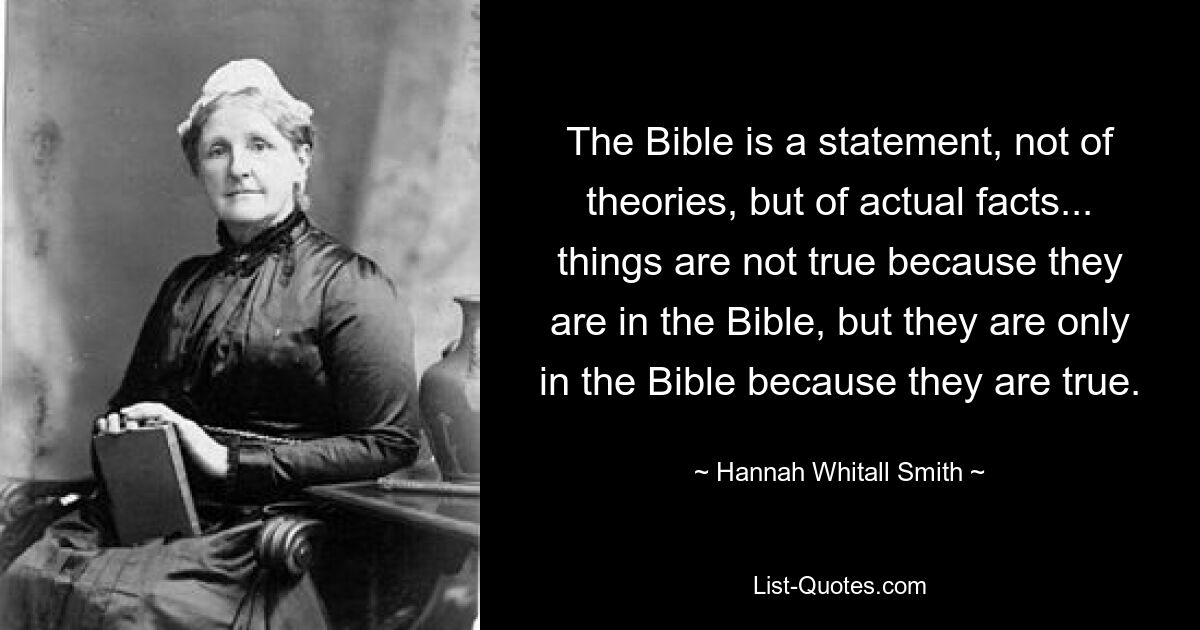 The Bible is a statement, not of theories, but of actual facts... things are not true because they are in the Bible, but they are only in the Bible because they are true. — © Hannah Whitall Smith