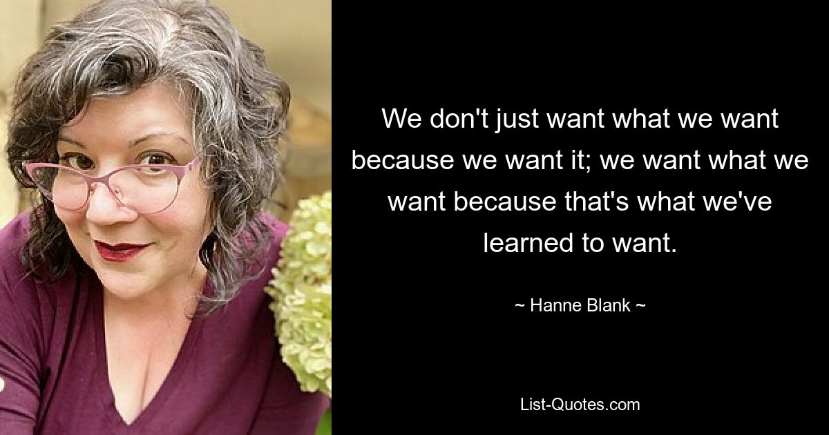 We don't just want what we want because we want it; we want what we want because that's what we've learned to want. — © Hanne Blank