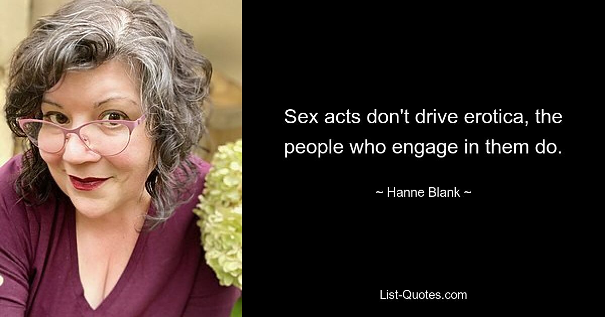 Sex acts don't drive erotica, the people who engage in them do. — © Hanne Blank