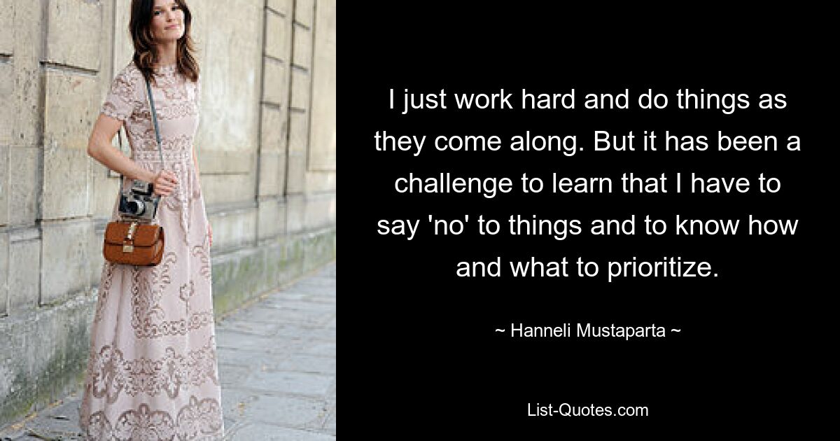 I just work hard and do things as they come along. But it has been a challenge to learn that I have to say 'no' to things and to know how and what to prioritize. — © Hanneli Mustaparta