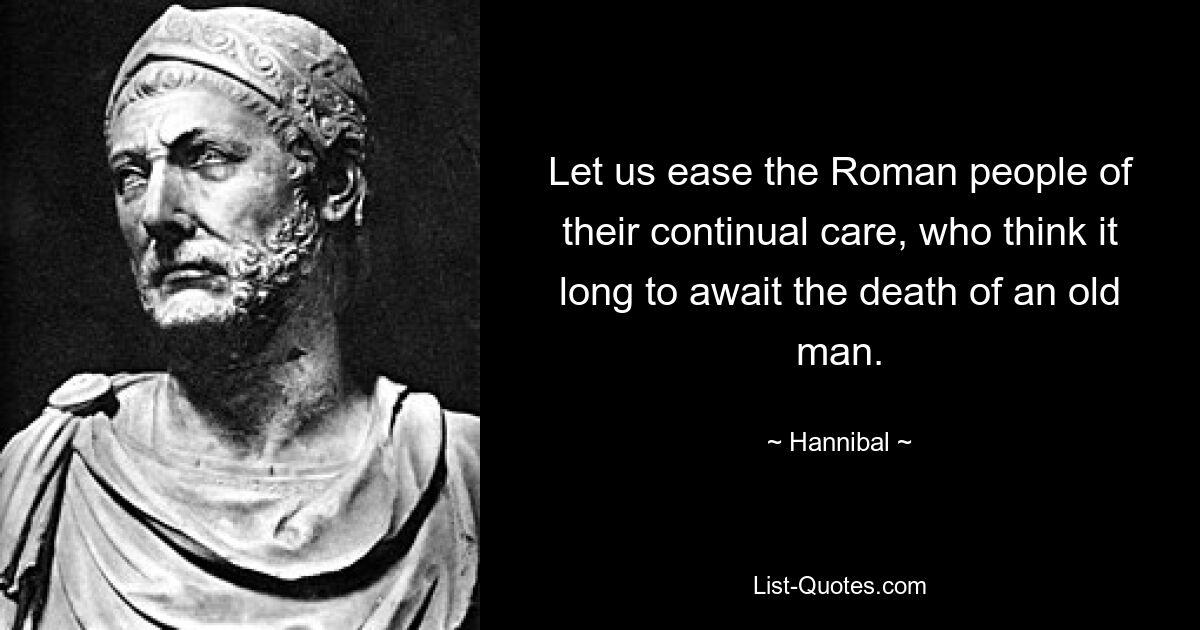 Let us ease the Roman people of their continual care, who think it long to await the death of an old man. — © Hannibal