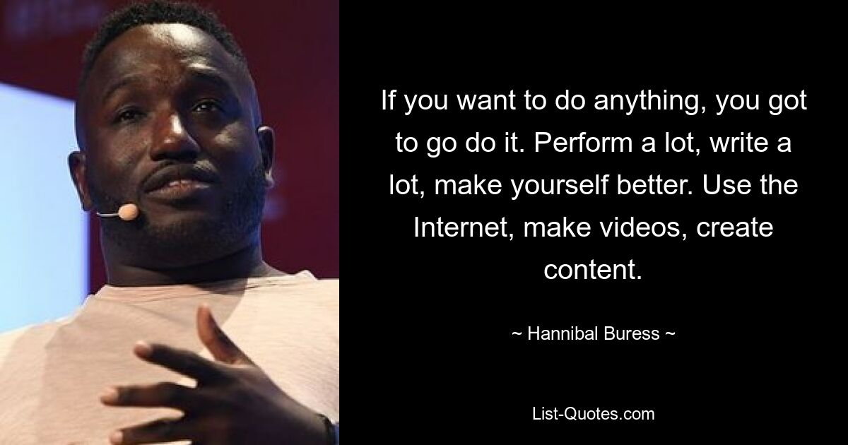 If you want to do anything, you got to go do it. Perform a lot, write a lot, make yourself better. Use the Internet, make videos, create content. — © Hannibal Buress