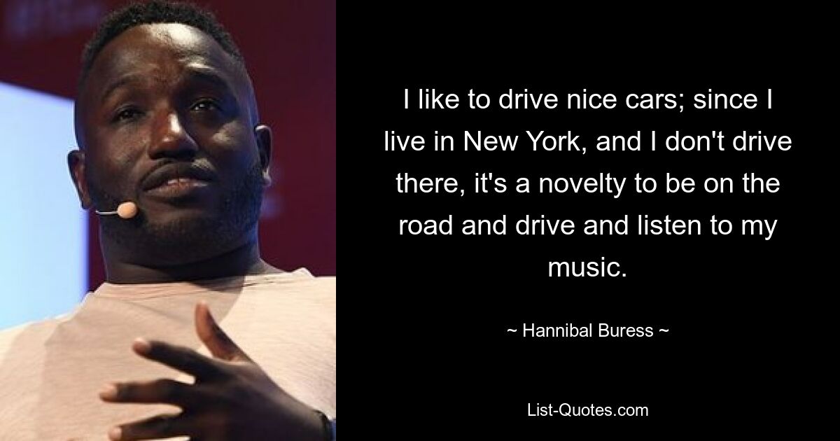 I like to drive nice cars; since I live in New York, and I don't drive there, it's a novelty to be on the road and drive and listen to my music. — © Hannibal Buress