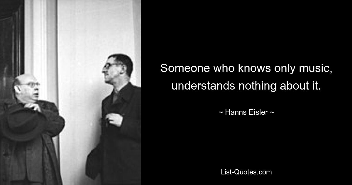 Someone who knows only music, understands nothing about it. — © Hanns Eisler